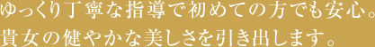 ゆっくり丁寧な指導で初めての方だ絵も安心。貴方の健やかな美しさを引き出します。